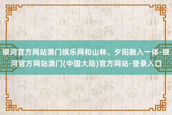 银河官方网站澳门娱乐网和山林、夕阳融入一体-银河官方网站澳门(中国大陆)官方网站-登录入口