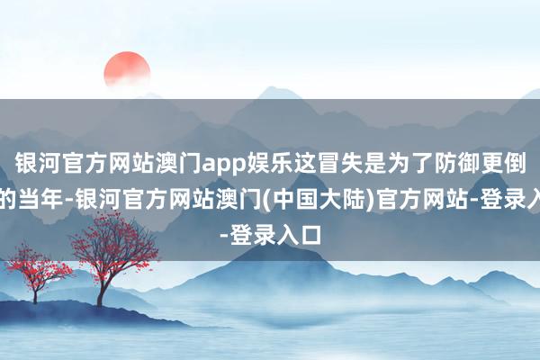 银河官方网站澳门app娱乐这冒失是为了防御更倒霉的当年-银河官方网站澳门(中国大陆)官方网站-登录入口