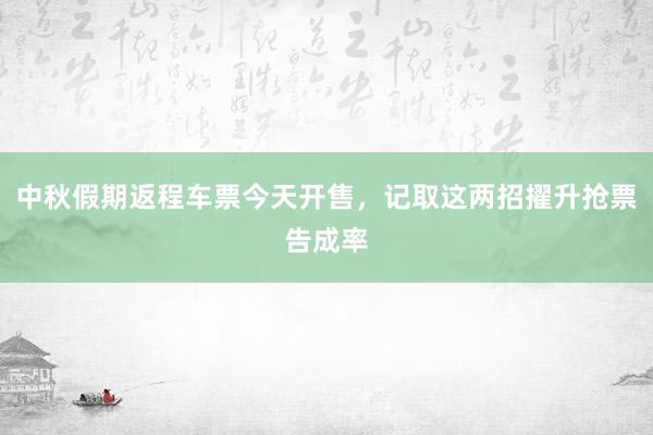 中秋假期返程车票今天开售，记取这两招擢升抢票告成率