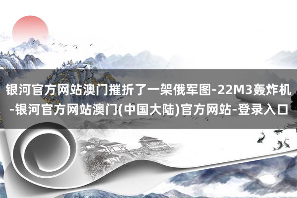 银河官方网站澳门摧折了一架俄军图-22M3轰炸机-银河官方网站澳门(中国大陆)官方网站-登录入口