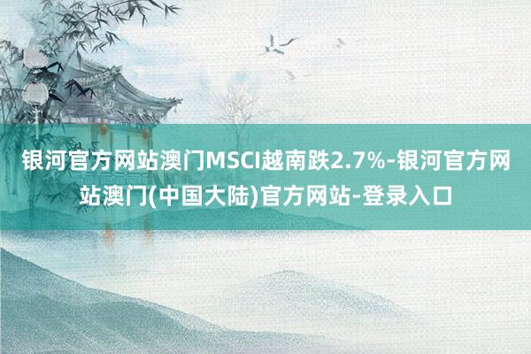 银河官方网站澳门MSCI越南跌2.7%-银河官方网站澳门(中国大陆)官方网站-登录入口