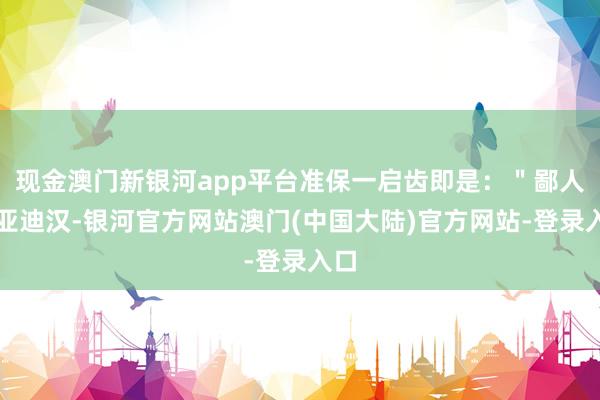 现金澳门新银河app平台准保一启齿即是：＂鄙人比亚迪汉-银河官方网站澳门(中国大陆)官方网站-登录入口