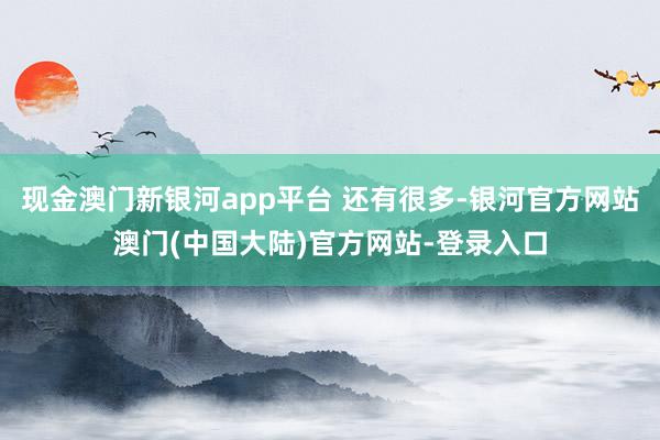 现金澳门新银河app平台 还有很多-银河官方网站澳门(中国大陆)官方网站-登录入口