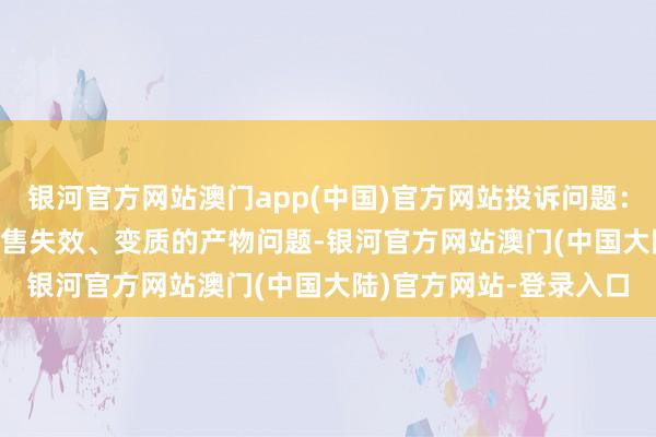银河官方网站澳门app(中国)官方网站投诉问题：可能存在质料->销售失效、变质的产物问题-银河官方网站澳门(中国大陆)官方网站-登录入口