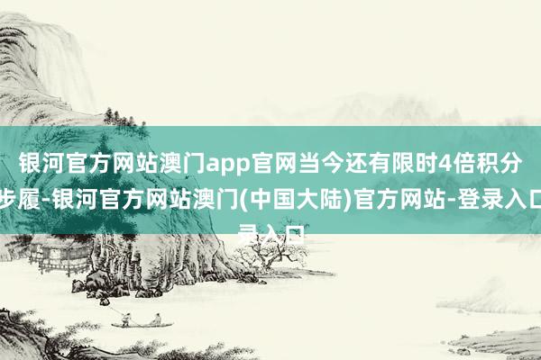 银河官方网站澳门app官网当今还有限时4倍积分步履-银河官方网站澳门(中国大陆)官方网站-登录入口
