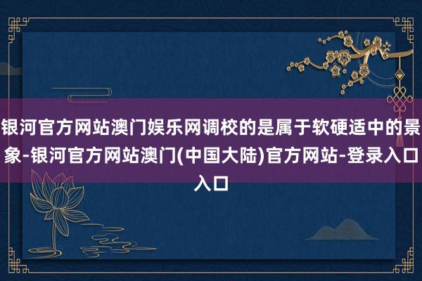 银河官方网站澳门娱乐网调校的是属于软硬适中的景象-银河官方网站澳门(中国大陆)官方网站-登录入口