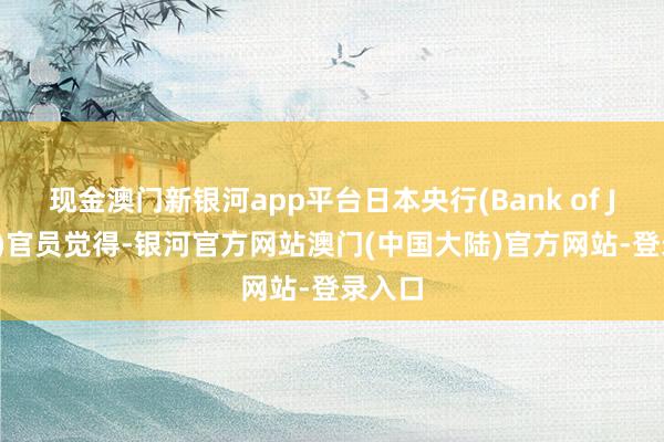 现金澳门新银河app平台日本央行(Bank of Japan)官员觉得-银河官方网站澳门(中国大陆)官方网站-登录入口