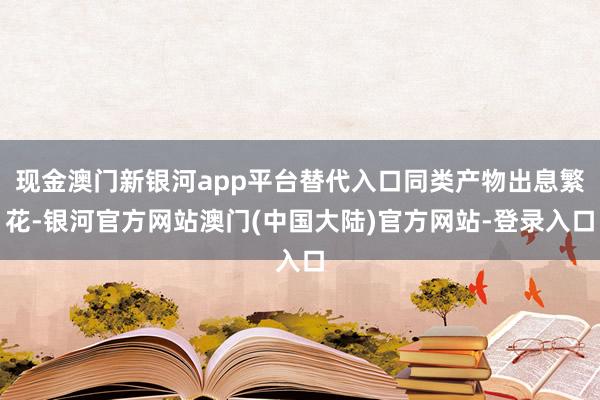 现金澳门新银河app平台替代入口同类产物出息繁花-银河官方网站澳门(中国大陆)官方网站-登录入口