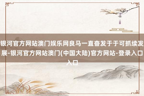 银河官方网站澳门娱乐网良马一直奋发于于可抓续发展-银河官方网站澳门(中国大陆)官方网站-登录入口