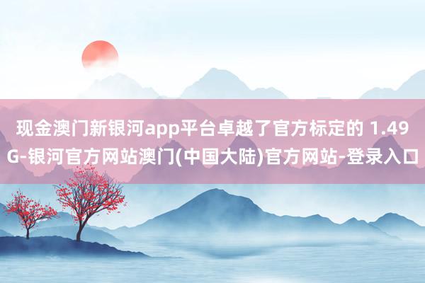 现金澳门新银河app平台卓越了官方标定的 1.49G-银河官方网站澳门(中国大陆)官方网站-登录入口