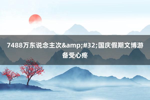 7488万东说念主次&#32;国庆假期文博游备受心疼