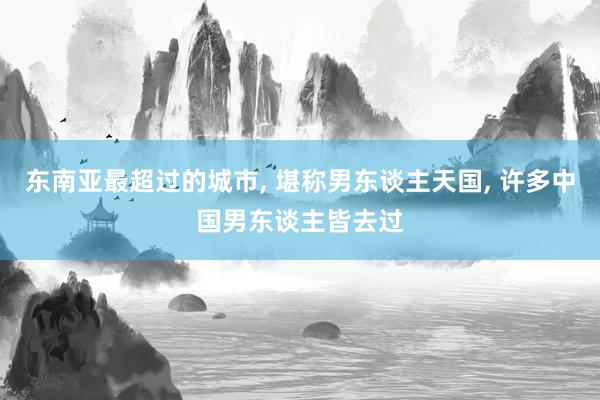 东南亚最超过的城市, 堪称男东谈主天国, 许多中国男东谈主皆去过