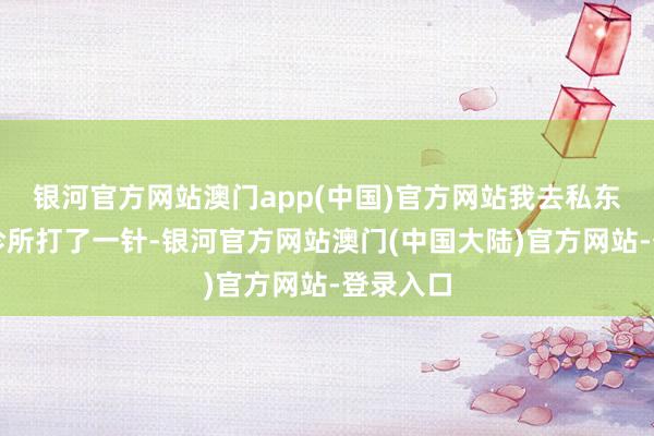 银河官方网站澳门app(中国)官方网站我去私东说念主诊所打了一针-银河官方网站澳门(中国大陆)官方网站-登录入口