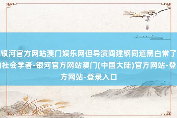 银河官方网站澳门娱乐网但导演阎建钢同道黑白常了不得的社会学者-银河官方网站澳门(中国大陆)官方网站-登录入口