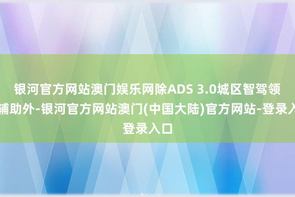 银河官方网站澳门娱乐网除ADS 3.0城区智驾领航辅助外-银河官方网站澳门(中国大陆)官方网站-登录入口