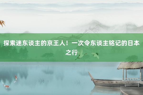 探索迷东谈主的京王人！一次令东谈主铭记的日本之行
