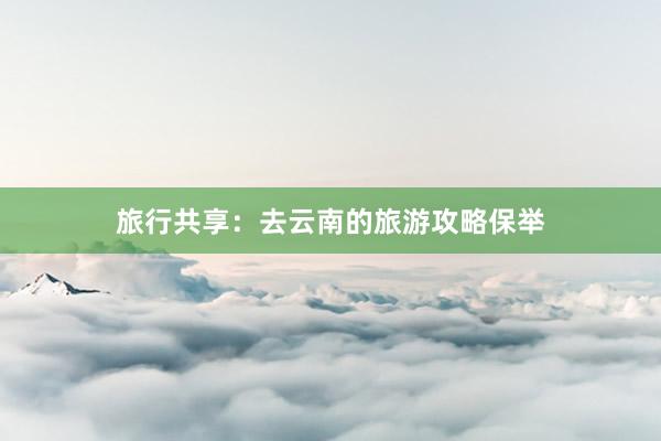 旅行共享：去云南的旅游攻略保举