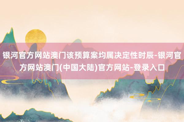 银河官方网站澳门该预算案均属决定性时辰-银河官方网站澳门(中国大陆)官方网站-登录入口