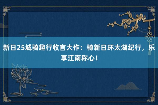 新日25城骑趣行收官大作：骑新日环太湖纪行，乐享江南称心！