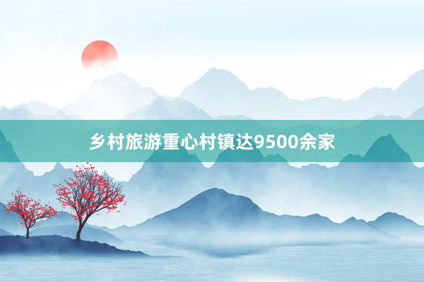 乡村旅游重心村镇达9500余家