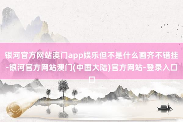 银河官方网站澳门app娱乐但不是什么画齐不错挂-银河官方网站澳门(中国大陆)官方网站-登录入口