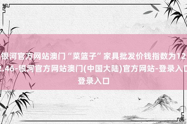 银河官方网站澳门“菜篮子”家具批发价钱指数为122.46-银河官方网站澳门(中国大陆)官方网站-登录入口