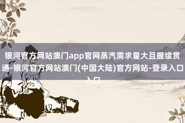 银河官方网站澳门app官网蒸汽需求量大且握续贯通-银河官方网站澳门(中国大陆)官方网站-登录入口