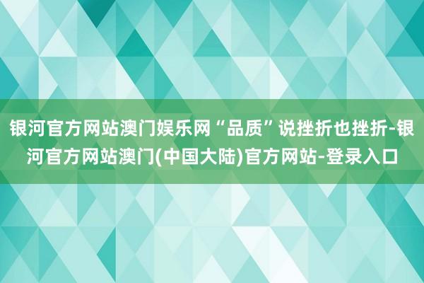 银河官方网站澳门娱乐网“品质”说挫折也挫折-银河官方网站澳门(中国大陆)官方网站-登录入口