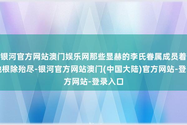 银河官方网站澳门娱乐网那些显赫的李氏眷属成员着实被她根除殆尽-银河官方网站澳门(中国大陆)官方网站-登录入口