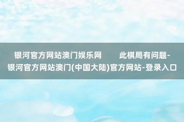 银河官方网站澳门娱乐网        此棋局有问题-银河官方网站澳门(中国大陆)官方网站-登录入口