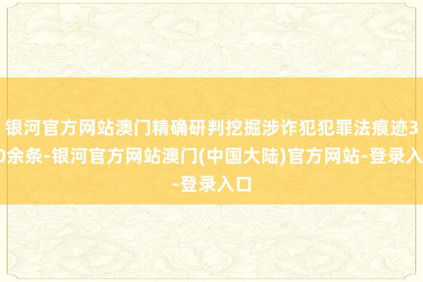 银河官方网站澳门精确研判挖掘涉诈犯犯罪法痕迹300余条-银河官方网站澳门(中国大陆)官方网站-登录入口