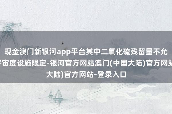 现金澳门新银河app平台其中二氧化硫残留量不允洽食物安宇宙度设施限定-银河官方网站澳门(中国大陆)官方网站-登录入口