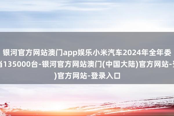 银河官方网站澳门app娱乐小米汽车2024年全年委用已相当135000台-银河官方网站澳门(中国大陆)官方网站-登录入口