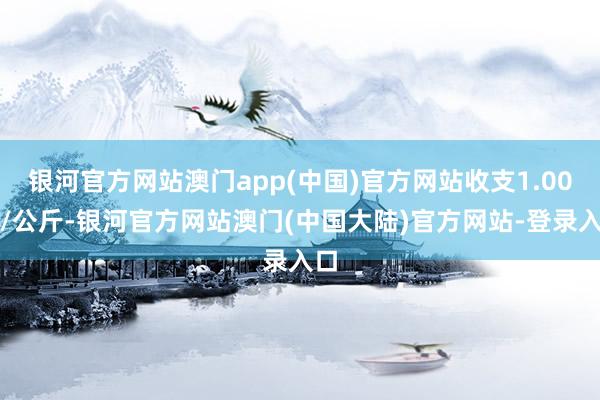 银河官方网站澳门app(中国)官方网站收支1.00元/公斤-银河官方网站澳门(中国大陆)官方网站-登录入口