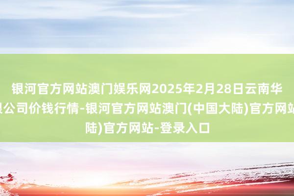 银河官方网站澳门娱乐网2025年2月28日云南华潮实业有限公司价钱行情-银河官方网站澳门(中国大陆)官方网站-登录入口