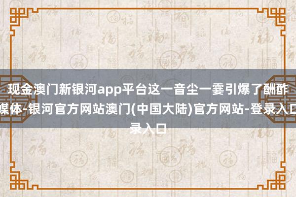 现金澳门新银河app平台这一音尘一霎引爆了酬酢媒体-银河官方网站澳门(中国大陆)官方网站-登录入口