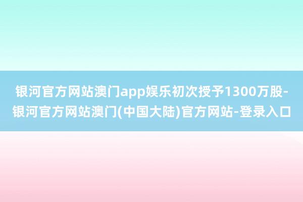 银河官方网站澳门app娱乐初次授予1300万股-银河官方网站澳门(中国大陆)官方网站-登录入口