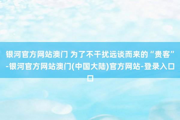 银河官方网站澳门 为了不干扰远谈而来的“贵客”-银河官方网站澳门(中国大陆)官方网站-登录入口