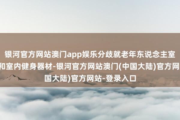 银河官方网站澳门app娱乐分歧就老年东说念主室外健身器材和室内健身器材-银河官方网站澳门(中国大陆)官方网站-登录入口