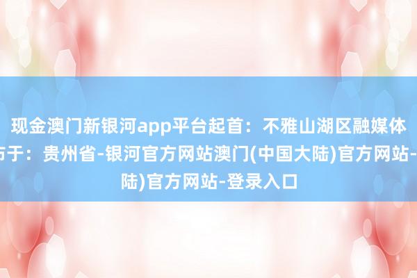 现金澳门新银河app平台起首：不雅山湖区融媒体中心 发布于：贵州省-银河官方网站澳门(中国大陆)官方网站-登录入口