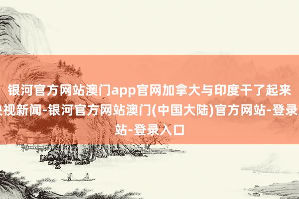 银河官方网站澳门app官网加拿大与印度干了起来据央视新闻-银河官方网站澳门(中国大陆)官方网站-登录入口
