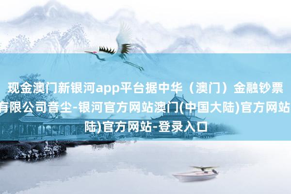 现金澳门新银河app平台据中华（澳门）金融钞票交往股份有限公司音尘-银河官方网站澳门(中国大陆)官方网站-登录入口