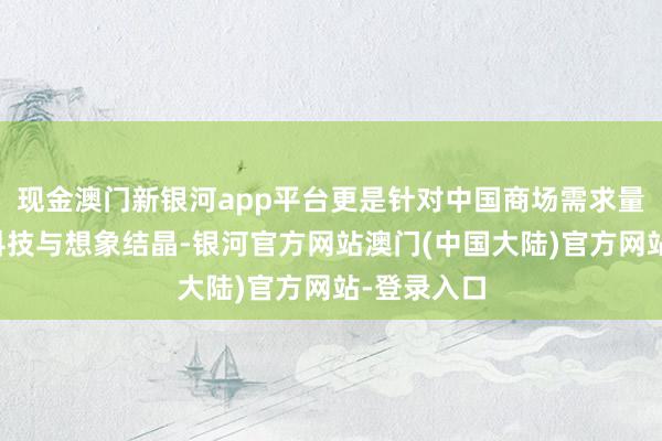 现金澳门新银河app平台更是针对中国商场需求量身打造的科技与想象结晶-银河官方网站澳门(中国大陆)官方网站-登录入口